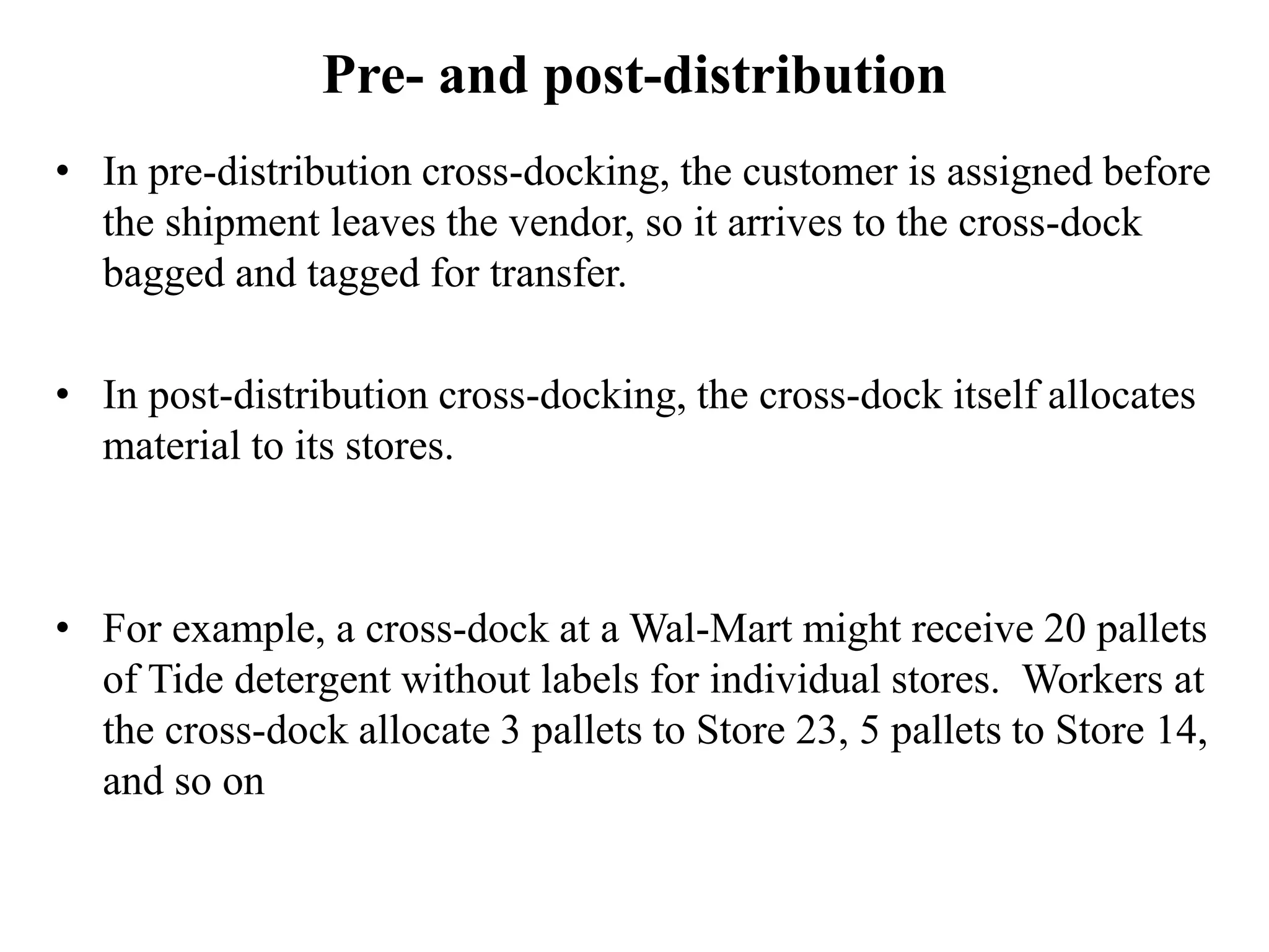 Pre- and post-distribution
• In pre-distribution cross-docking, the customer is assigned before
the shipment leaves the vendor, so it arrives to the cross-dock
bagged and tagged for transfer.
• In post-distribution cross-docking, the cross-dock itself allocates
material to its stores.
• For example, a cross-dock at a Wal-Mart might receive 20 pallets
of Tide detergent without labels for individual stores. Workers at
the cross-dock allocate 3 pallets to Store 23, 5 pallets to Store 14,
and so on
 