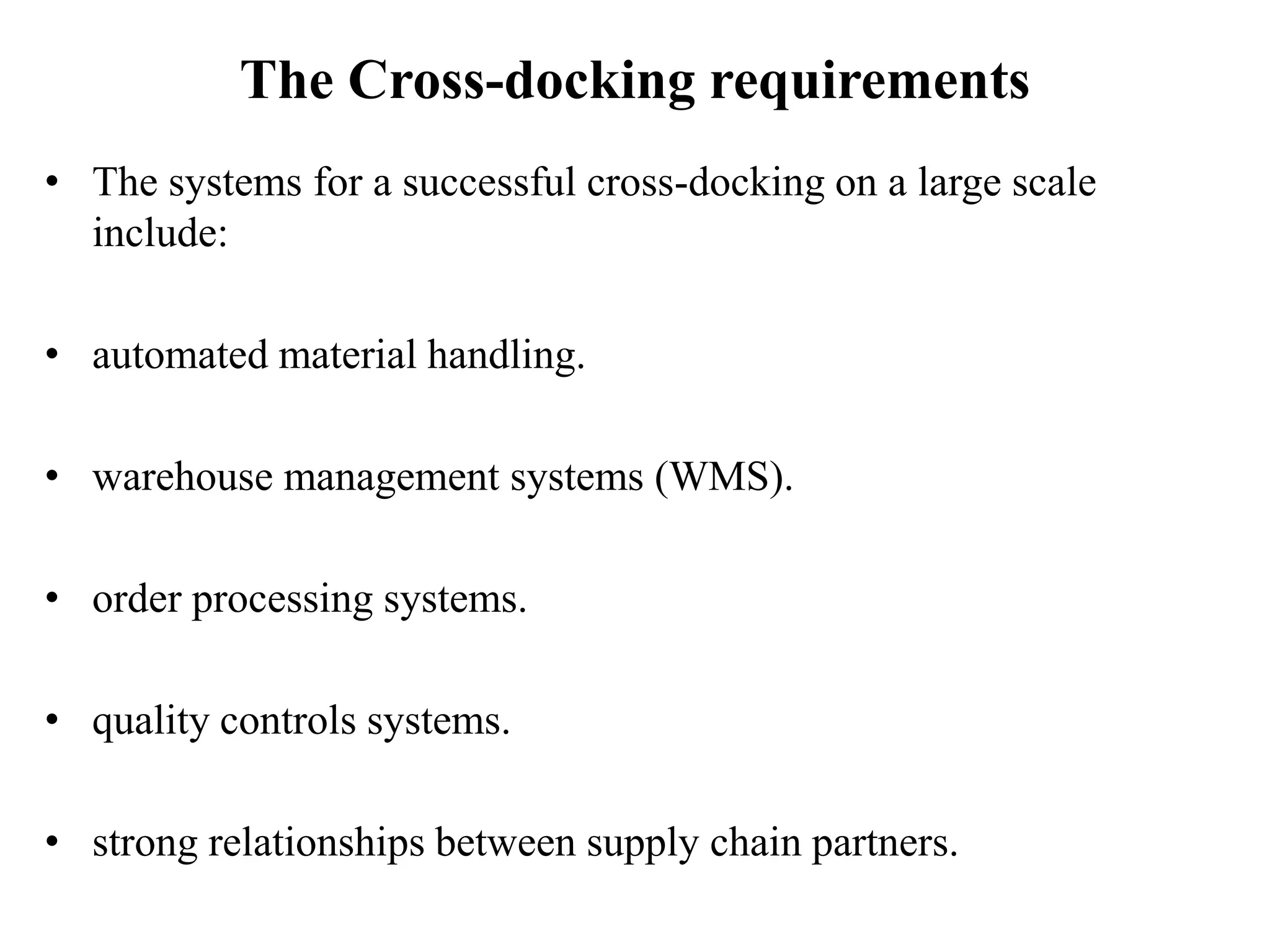 The Cross-docking requirements
• The systems for a successful cross-docking on a large scale
include:
• automated material handling.
• warehouse management systems (WMS).
• order processing systems.
• quality controls systems.
• strong relationships between supply chain partners.
 