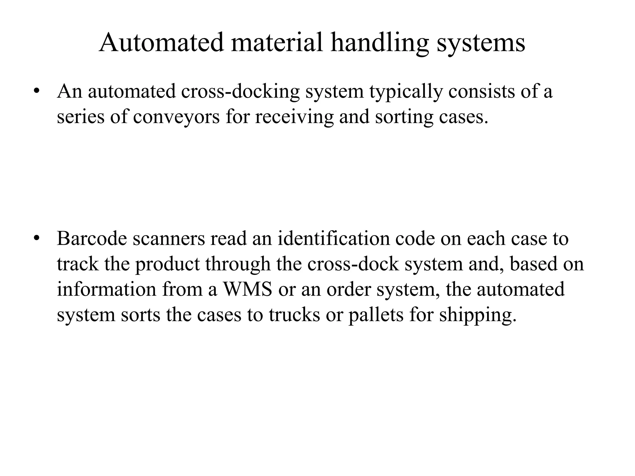 Automated material handling systems
• An automated cross-docking system typically consists of a
series of conveyors for receiving and sorting cases.
• Barcode scanners read an identification code on each case to
track the product through the cross-dock system and, based on
information from a WMS or an order system, the automated
system sorts the cases to trucks or pallets for shipping.
 