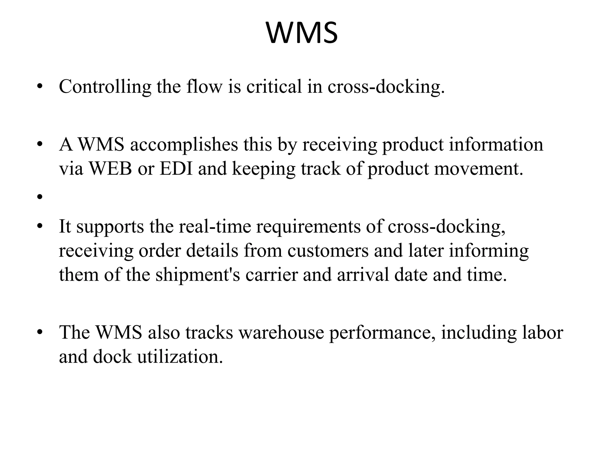 WMS
• Controlling the flow is critical in cross-docking.
• A WMS accomplishes this by receiving product information
via WEB or EDI and keeping track of product movement.
•
• It supports the real-time requirements of cross-docking,
receiving order details from customers and later informing
them of the shipment's carrier and arrival date and time.
• The WMS also tracks warehouse performance, including labor
and dock utilization.
 