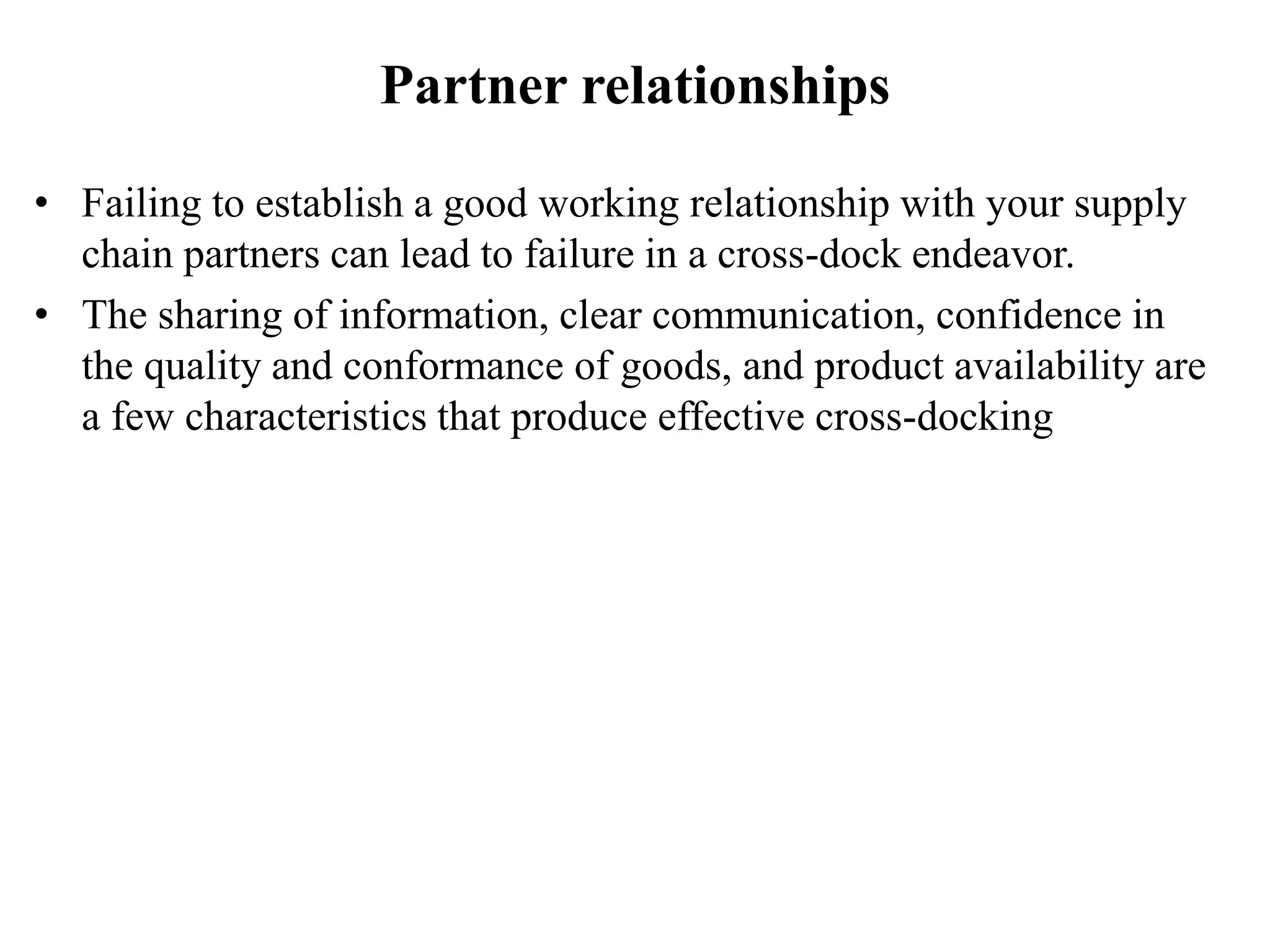 Partner relationships
• Failing to establish a good working relationship with your supply
chain partners can lead to failure in a cross-dock endeavor.
• The sharing of information, clear communication, confidence in
the quality and conformance of goods, and product availability are
a few characteristics that produce effective cross-docking
 