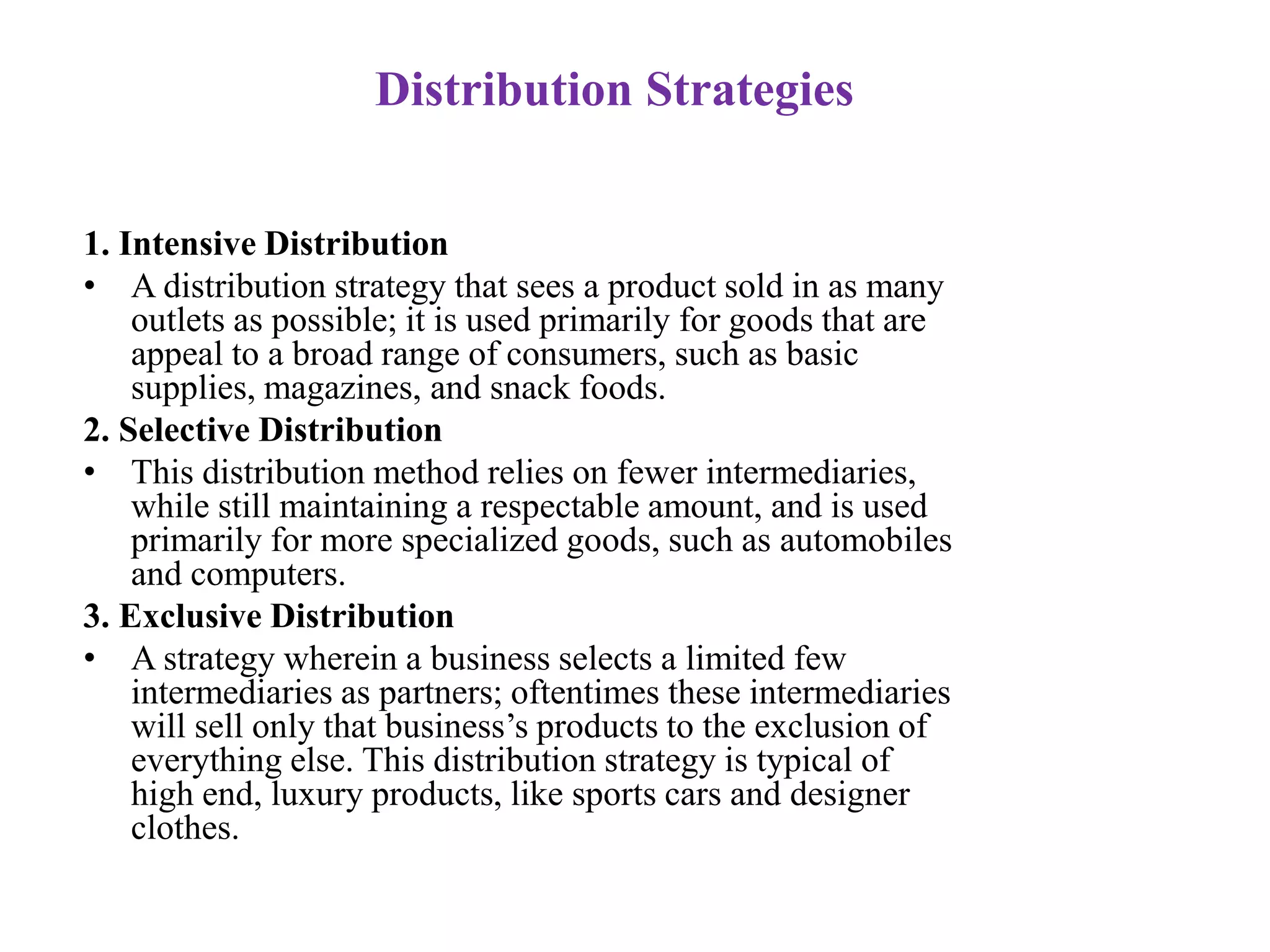Distribution Strategies
1. Intensive Distribution
• A distribution strategy that sees a product sold in as many
outlets as possible; it is used primarily for goods that are
appeal to a broad range of consumers, such as basic
supplies, magazines, and snack foods.
2. Selective Distribution
• This distribution method relies on fewer intermediaries,
while still maintaining a respectable amount, and is used
primarily for more specialized goods, such as automobiles
and computers.
3. Exclusive Distribution
• A strategy wherein a business selects a limited few
intermediaries as partners; oftentimes these intermediaries
will sell only that business’s products to the exclusion of
everything else. This distribution strategy is typical of
high end, luxury products, like sports cars and designer
clothes.
 