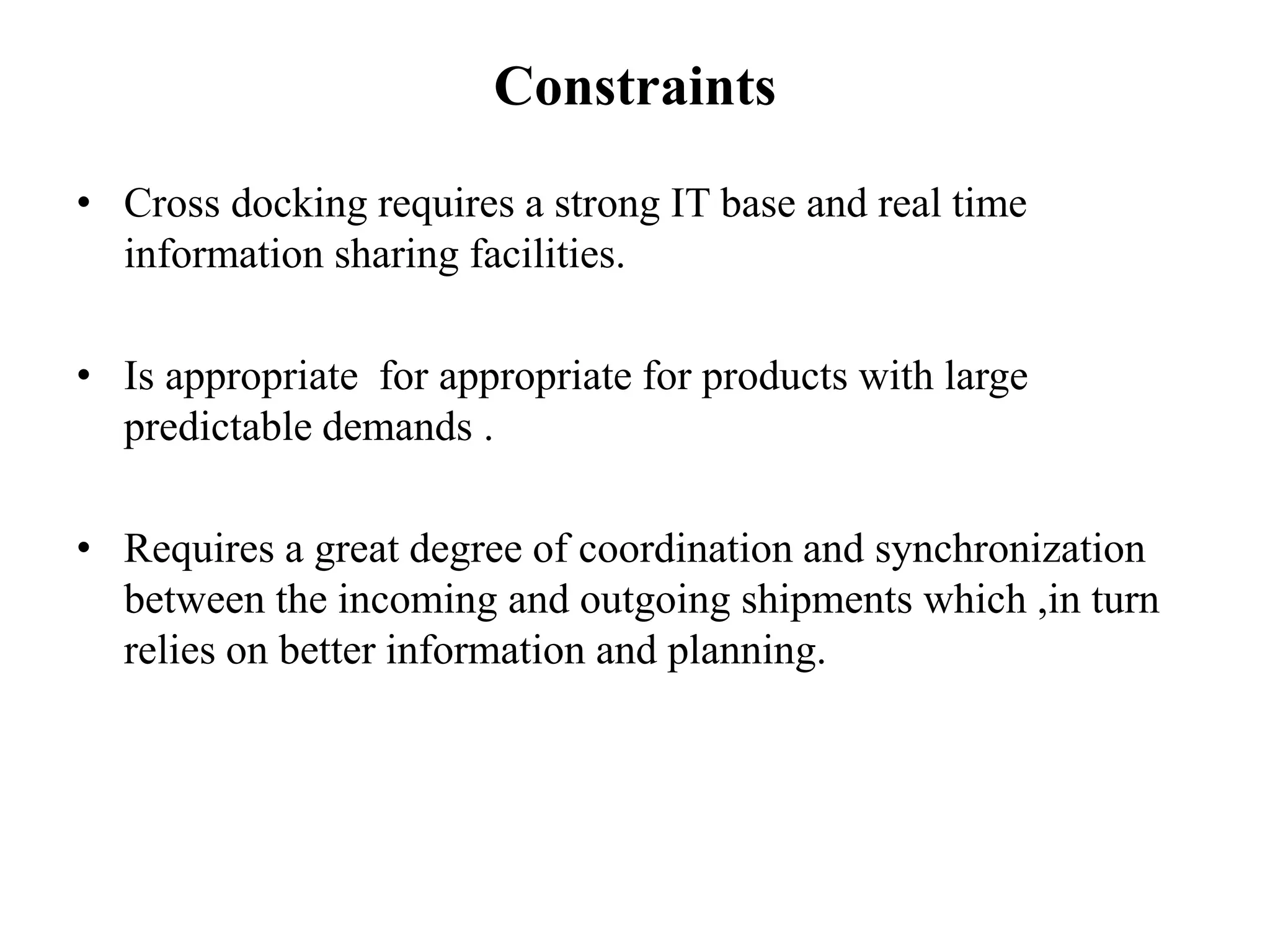 Constraints
• Cross docking requires a strong IT base and real time
information sharing facilities.
• Is appropriate for appropriate for products with large
predictable demands .
• Requires a great degree of coordination and synchronization
between the incoming and outgoing shipments which ,in turn
relies on better information and planning.
 