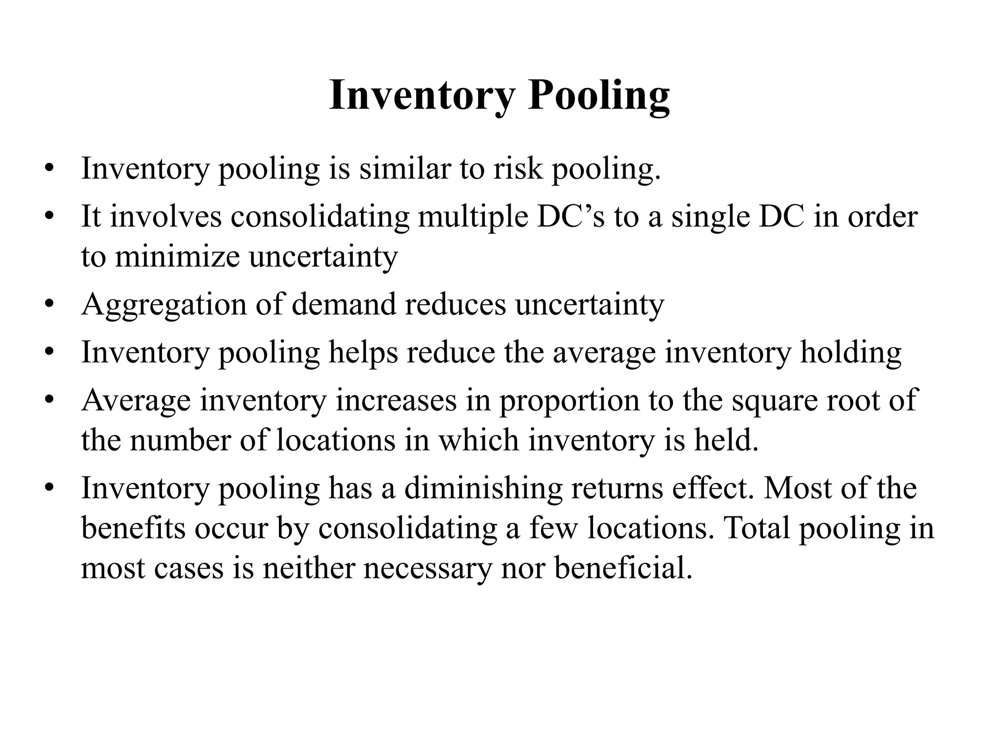 Inventory Pooling
• Inventory pooling is similar to risk pooling.
• It involves consolidating multiple DC’s to a single DC in order
to minimize uncertainty
• Aggregation of demand reduces uncertainty
• Inventory pooling helps reduce the average inventory holding
• Average inventory increases in proportion to the square root of
the number of locations in which inventory is held.
• Inventory pooling has a diminishing returns effect. Most of the
benefits occur by consolidating a few locations. Total pooling in
most cases is neither necessary nor beneficial.
 