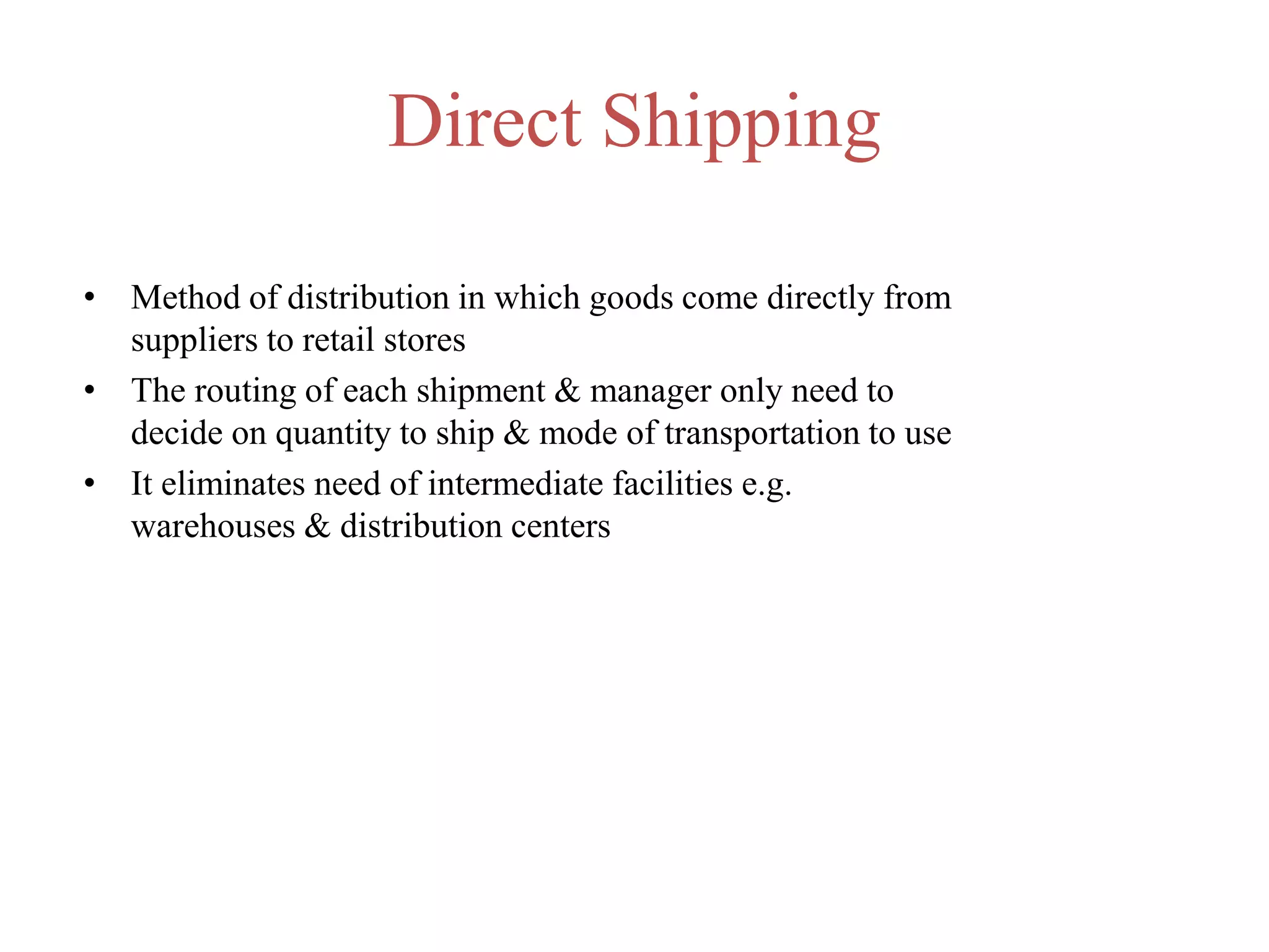 Direct Shipping
• Method of distribution in which goods come directly from
suppliers to retail stores
• The routing of each shipment & manager only need to
decide on quantity to ship & mode of transportation to use
• It eliminates need of intermediate facilities e.g.
warehouses & distribution centers
 