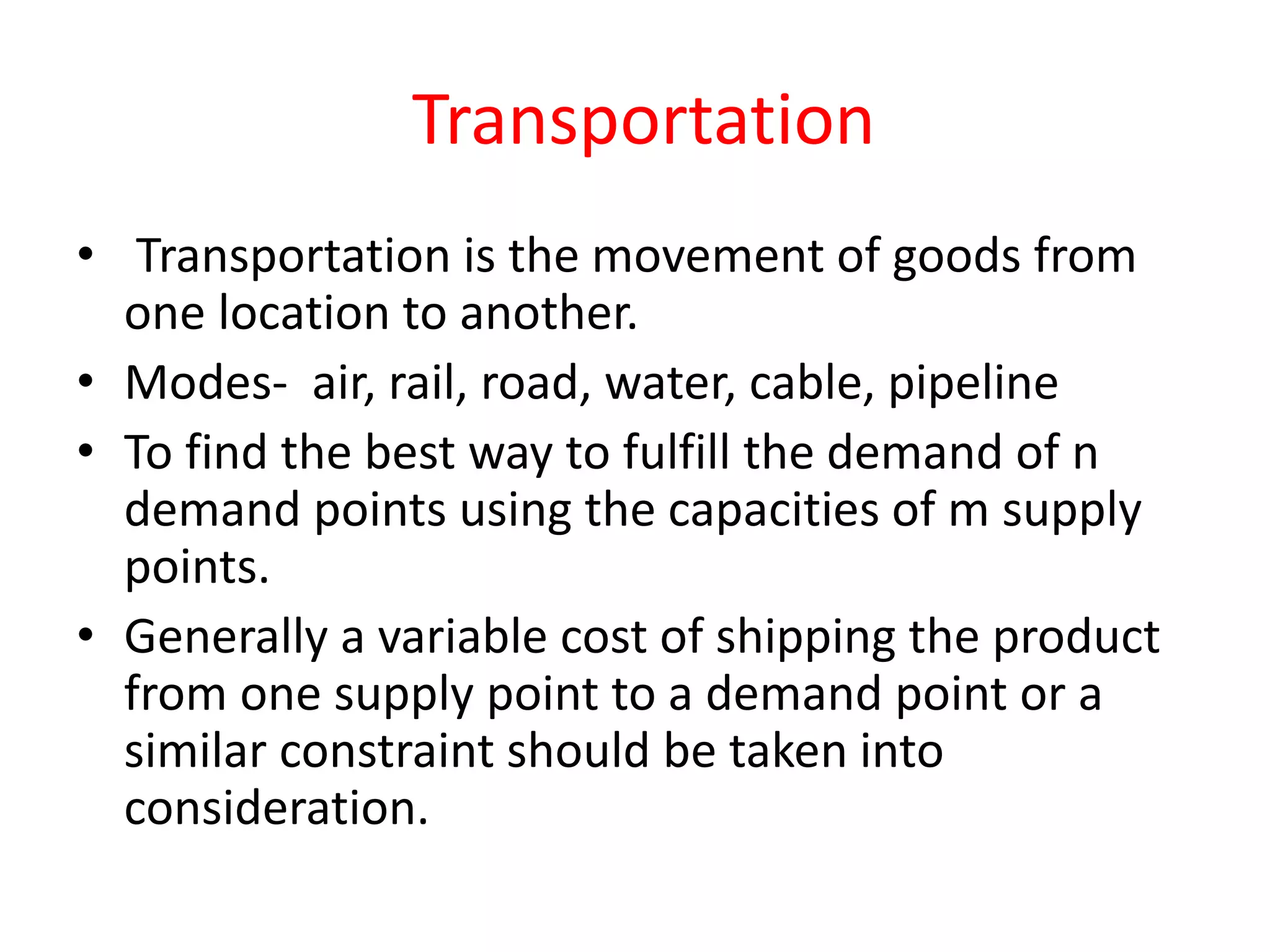 Transportation
• Transportation is the movement of goods from
one location to another.
• Modes- air, rail, road, water, cable, pipeline
• To find the best way to fulfill the demand of n
demand points using the capacities of m supply
points.
• Generally a variable cost of shipping the product
from one supply point to a demand point or a
similar constraint should be taken into
consideration.
 