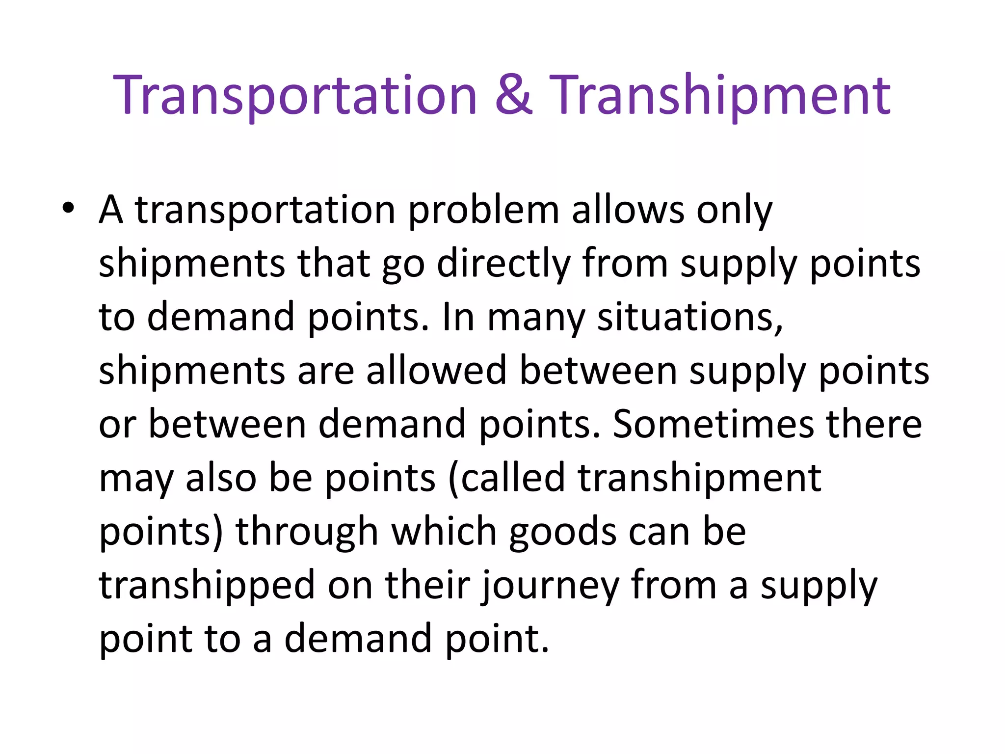 Transportation & Transhipment
• A transportation problem allows only
shipments that go directly from supply points
to demand points. In many situations,
shipments are allowed between supply points
or between demand points. Sometimes there
may also be points (called transhipment
points) through which goods can be
transhipped on their journey from a supply
point to a demand point.
 