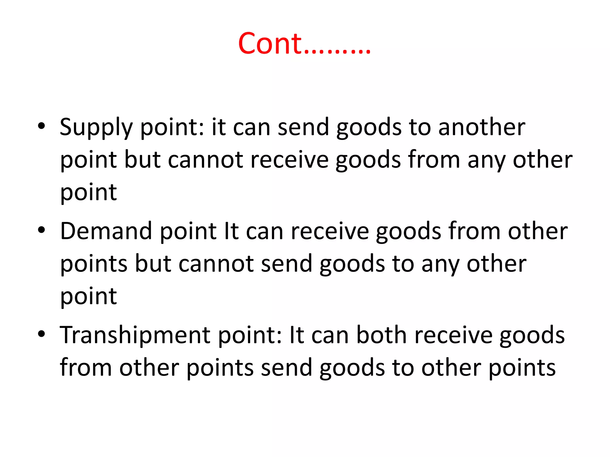 Cont………
• Supply point: it can send goods to another
point but cannot receive goods from any other
point
• Demand point It can receive goods from other
points but cannot send goods to any other
point
• Transhipment point: It can both receive goods
from other points send goods to other points
 