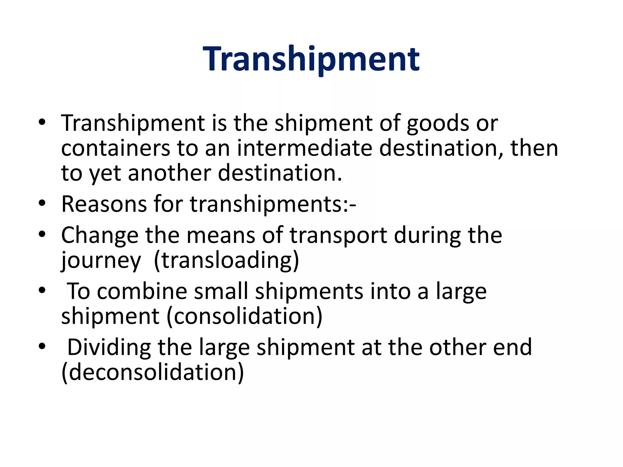 Transhipment
• Transhipment is the shipment of goods or
containers to an intermediate destination, then
to yet another destination.
• Reasons for transhipments:-
• Change the means of transport during the
journey (transloading)
• To combine small shipments into a large
shipment (consolidation)
• Dividing the large shipment at the other end
(deconsolidation)
 
