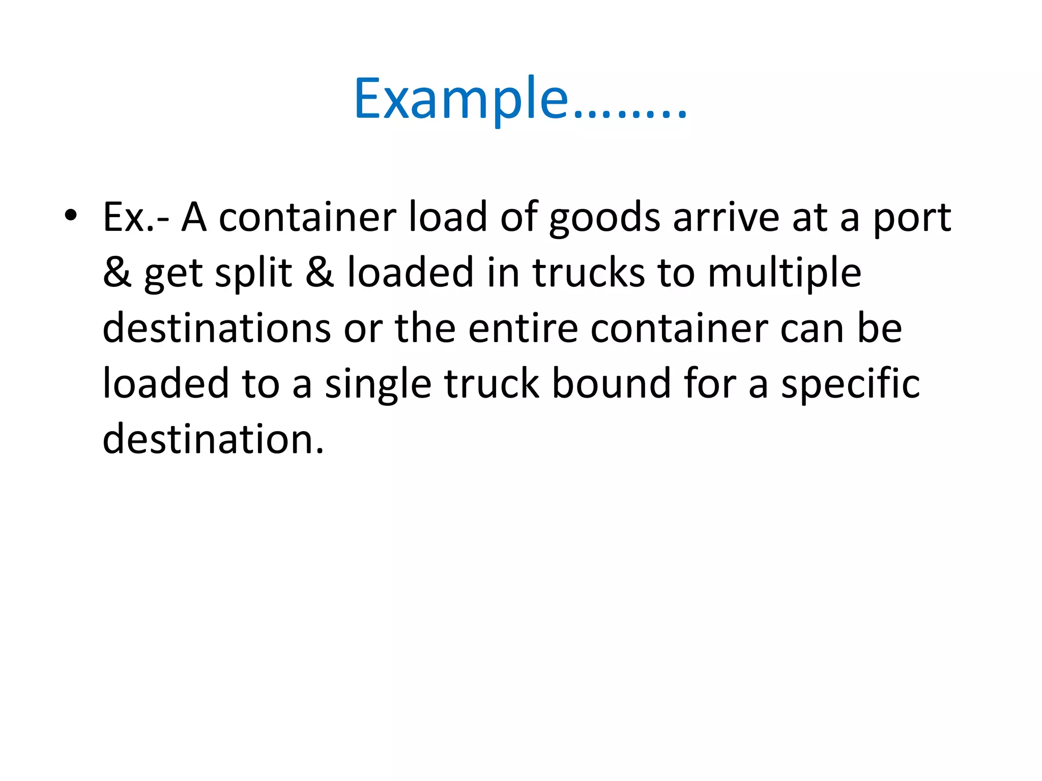 Example……..
• Ex.- A container load of goods arrive at a port
& get split & loaded in trucks to multiple
destinations or the entire container can be
loaded to a single truck bound for a specific
destination.
 