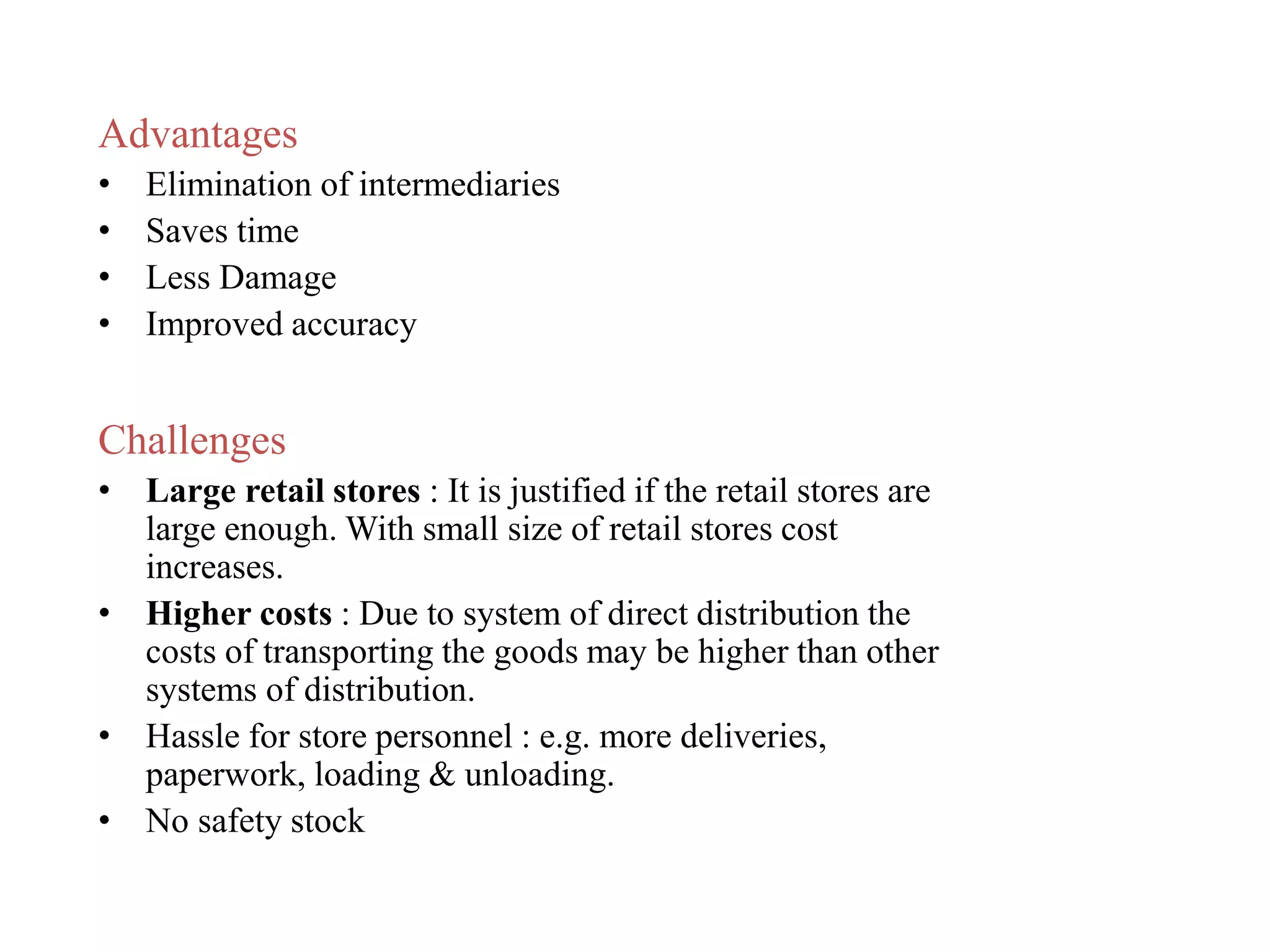 Advantages
• Elimination of intermediaries
• Saves time
• Less Damage
• Improved accuracy
Challenges
• Large retail stores : It is justified if the retail stores are
large enough. With small size of retail stores cost
increases.
• Higher costs : Due to system of direct distribution the
costs of transporting the goods may be higher than other
systems of distribution.
• Hassle for store personnel : e.g. more deliveries,
paperwork, loading & unloading.
• No safety stock
 