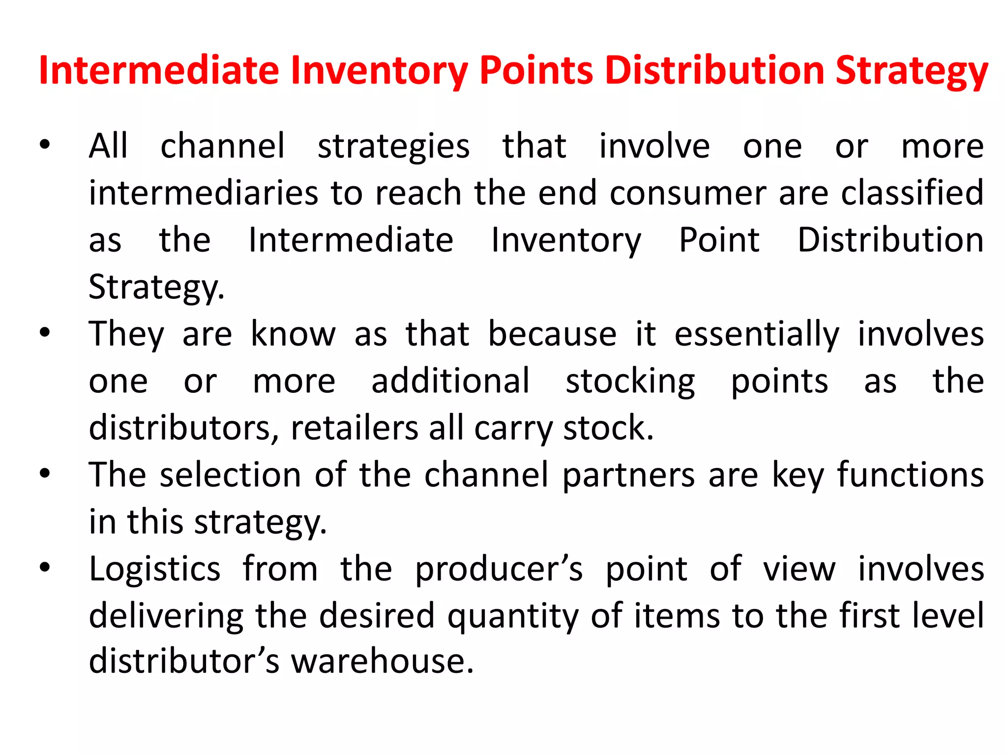 Intermediate Inventory Points Distribution Strategy
• All channel strategies that involve one or more
intermediaries to reach the end consumer are classified
as the Intermediate Inventory Point Distribution
Strategy.
• They are know as that because it essentially involves
one or more additional stocking points as the
distributors, retailers all carry stock.
• The selection of the channel partners are key functions
in this strategy.
• Logistics from the producer’s point of view involves
delivering the desired quantity of items to the first level
distributor’s warehouse.
 
