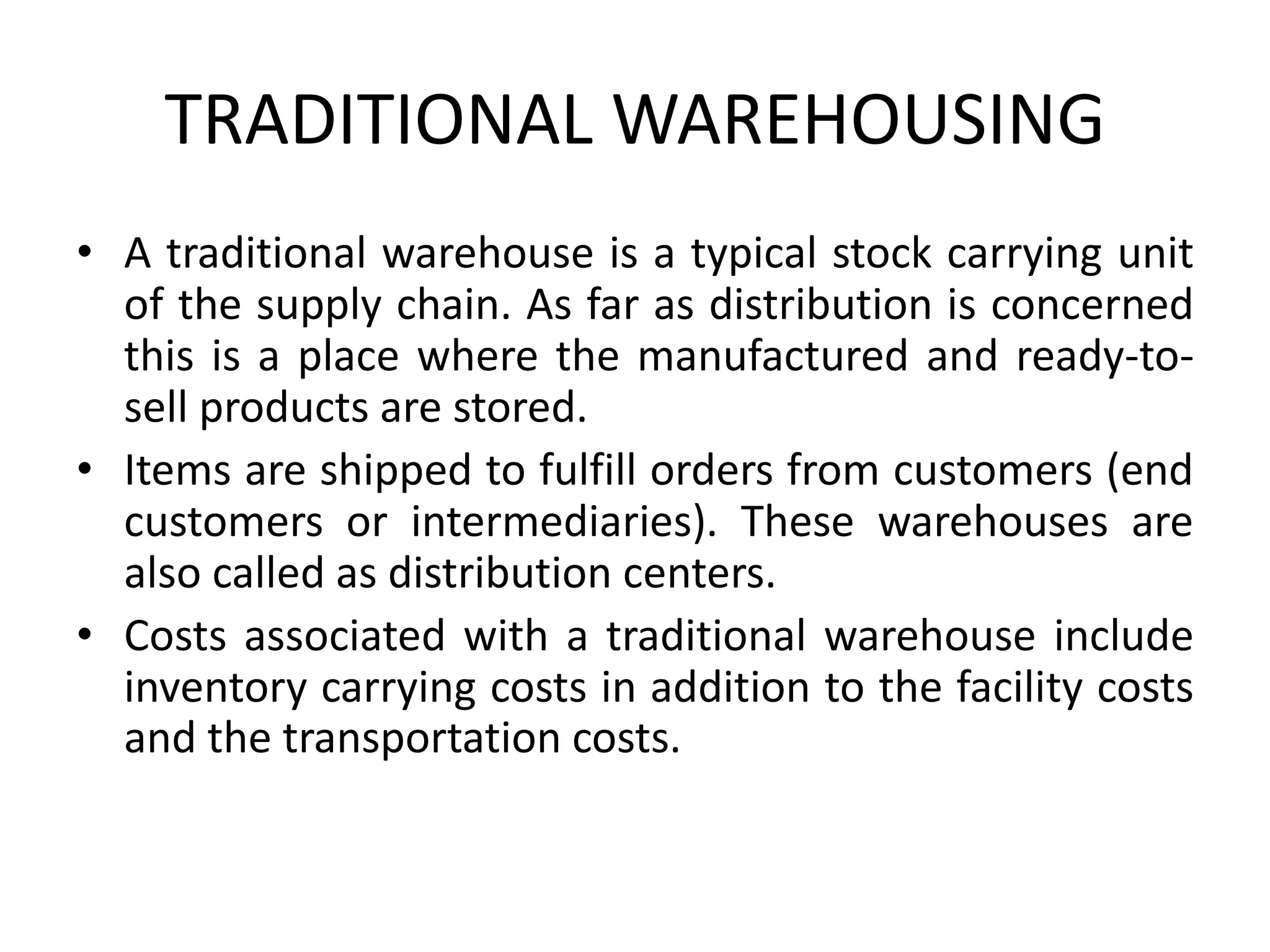 TRADITIONAL WAREHOUSING
• A traditional warehouse is a typical stock carrying unit
of the supply chain. As far as distribution is concerned
this is a place where the manufactured and ready-to-
sell products are stored.
• Items are shipped to fulfill orders from customers (end
customers or intermediaries). These warehouses are
also called as distribution centers.
• Costs associated with a traditional warehouse include
inventory carrying costs in addition to the facility costs
and the transportation costs.
 