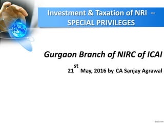 Investment & Taxation of NRI –
SPECIAL PRIVILEGES
Gurgaon Branch of NIRC of ICAI
21
st
May, 2016 by CA Sanjay Agrawal
 