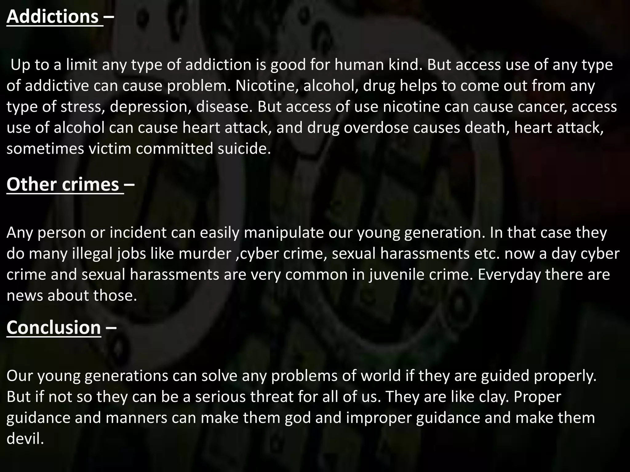 Addictions –
Up to a limit any type of addiction is good for human kind. But access use of any type
of addictive can cause problem. Nicotine, alcohol, drug helps to come out from any
type of stress, depression, disease. But access of use nicotine can cause cancer, access
use of alcohol can cause heart attack, and drug overdose causes death, heart attack,
sometimes victim committed suicide.
Other crimes –
Any person or incident can easily manipulate our young generation. In that case they
do many illegal jobs like murder ,cyber crime, sexual harassments etc. now a day cyber
crime and sexual harassments are very common in juvenile crime. Everyday there are
news about those.
Conclusion –
Our young generations can solve any problems of world if they are guided properly.
But if not so they can be a serious threat for all of us. They are like clay. Proper
guidance and manners can make them god and improper guidance and make them
devil.
 