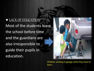 ● LACK OF EDUCATION:
Most of the students leave
the school before time
and the guardians are
also irresponsible to
guide their pupils in
education.
Children working in garage while they have to
learn .
 