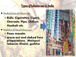 Types of tobacco use in India
● Smoked forms of tobacco use:
◊ Bidis, Cigarettes, Cigars,
Cheroots, Pipe, Chillum,
Hookah etc.
● Smokeless forms of tobacco use:
◊ Paan masala.
◊ areca nut and slaked lime
preparations, Mainpuri
tobacco, Khaini, gutkha.
 