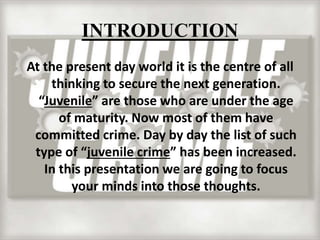 INTRODUCTION
At the present day world it is the centre of all
thinking to secure the next generation.
“Juvenile” are those who are under the age
of maturity. Now most of them have
committed crime. Day by day the list of such
type of “juvenile crime” has been increased.
In this presentation we are going to focus
your minds into those thoughts.
 