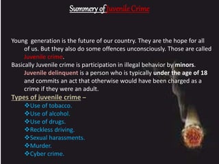 Summery of Juvenile Crime
Young generation is the future of our country. They are the hope for all
of us. But they also do some offences unconsciously. Those are called
Juvenile crime.
Basically Juvenile crime is participation in illegal behavior by minors.
Juvenile delinquent is a person who is typically under the age of 18
and commits an act that otherwise would have been charged as a
crime if they were an adult.
Types of juvenile crime –
Use of tobacco.
Use of alcohol.
Use of drugs.
Reckless driving.
Sexual harassments.
Murder.
Cyber crime.
 