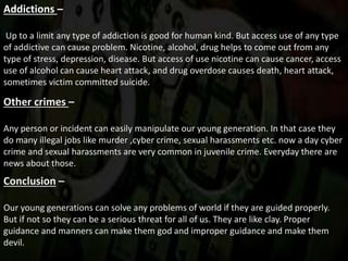 Addictions –
Up to a limit any type of addiction is good for human kind. But access use of any type
of addictive can cause problem. Nicotine, alcohol, drug helps to come out from any
type of stress, depression, disease. But access of use nicotine can cause cancer, access
use of alcohol can cause heart attack, and drug overdose causes death, heart attack,
sometimes victim committed suicide.
Other crimes –
Any person or incident can easily manipulate our young generation. In that case they
do many illegal jobs like murder ,cyber crime, sexual harassments etc. now a day cyber
crime and sexual harassments are very common in juvenile crime. Everyday there are
news about those.
Conclusion –
Our young generations can solve any problems of world if they are guided properly.
But if not so they can be a serious threat for all of us. They are like clay. Proper
guidance and manners can make them god and improper guidance and make them
devil.
 