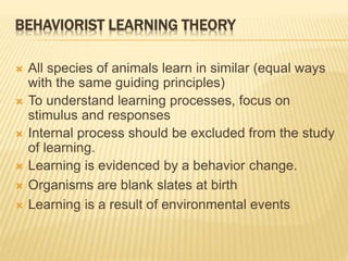 BEHAVIORIST LEARNING THEORY
 All species of animals learn in similar (equal ways
with the same guiding principles)
 To understand learning processes, focus on
stimulus and responses
 Internal process should be excluded from the study
of learning.
 Learning is evidenced by a behavior change.
 Organisms are blank slates at birth
 Learning is a result of environmental events
 