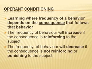 OPERANT CONDITIONING
 Learning where frequency of a behavior
depends on the consequence that follows
that behavior
 The frequency of behaviour will increase if
the consequence is reinforcing to the
subject.
 The frequency of behaviour will decrease if
the consequence is not reinforcing or
punishing to the subject.
 