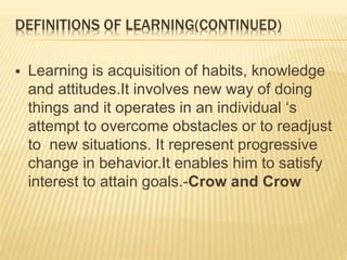 DEFINITIONS OF LEARNING(CONTINUED)
 Learning is acquisition of habits, knowledge
and attitudes.It involves new way of doing
things and it operates in an individual ‘s
attempt to overcome obstacles or to readjust
to new situations. It represent progressive
change in behavior.It enables him to satisfy
interest to attain goals.-Crow and Crow
 