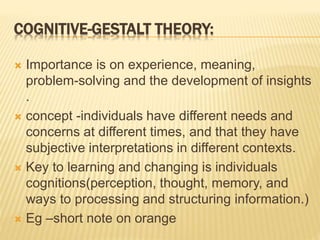 COGNITIVE-GESTALT THEORY:
 Importance is on experience, meaning,
problem-solving and the development of insights
.
 concept -individuals have different needs and
concerns at different times, and that they have
subjective interpretations in different contexts.
 Key to learning and changing is individuals
cognitions(perception, thought, memory, and
ways to processing and structuring information.)
 Eg –short note on orange
 