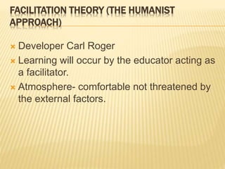 FACILITATION THEORY (THE HUMANIST
APPROACH)
 Developer Carl Roger
 Learning will occur by the educator acting as
a facilitator.
 Atmosphere- comfortable not threatened by
the external factors.
 