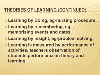 THEORIES OF LEARNING (CONTINUED)
 Learning by Doing, eg-nursing procedure.
 Learning by remembering, eg –
memorising events and dates.
 Learning by insight, eg-problem solving.
 Learning is measured by performance of
activities, teachers observation of
students performance in theory and
learning.
 