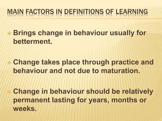 MAIN FACTORS IN DEFINITIONS OF LEARNING
 Brings change in behaviour usually for
betterment.
 Change takes place through practice and
behaviour and not due to maturation.
 Change in behaviour should be relatively
permanent lasting for years, months or
weeks.
 