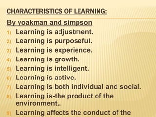 CHARACTERISTICS OF LEARNING:
By yoakman and simpson
1) Learning is adjustment.
2) Learning is purposeful.
3) Learning is experience.
4) Learning is growth.
5) Learning is intelligent.
6) Learning is active.
7) Learning is both individual and social.
8) Learning is-the product of the
environment..
9) Learning affects the conduct of the
 