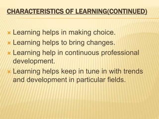 CHARACTERISTICS OF LEARNING(CONTINUED)
 Learning helps in making choice.
 Learning helps to bring changes.
 Learning help in continuous professional
development.
 Learning helps keep in tune in with trends
and development in particular fields.
 