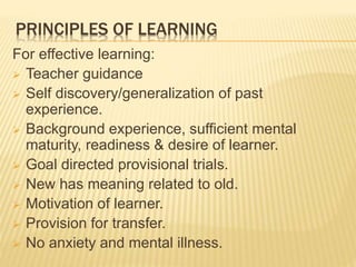 PRINCIPLES OF LEARNING
For effective learning:
 Teacher guidance
 Self discovery/generalization of past
experience.
 Background experience, sufficient mental
maturity, readiness & desire of learner.
 Goal directed provisional trials.
 New has meaning related to old.
 Motivation of learner.
 Provision for transfer.
 No anxiety and mental illness.
 