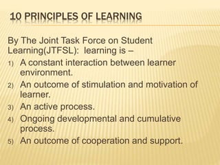 10 PRINCIPLES OF LEARNING
By The Joint Task Force on Student
Learning(JTFSL): learning is –
1) A constant interaction between learner
environment.
2) An outcome of stimulation and motivation of
learner.
3) An active process.
4) Ongoing developmental and cumulative
process.
5) An outcome of cooperation and support.
 