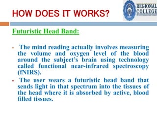 HOW DOES IT WORKS?
Futuristic Head Band:
 The mind reading actually involves measuring
the volume and oxygen level of the blood
around the subject’s brain using technology
called functional near-infrared spectroscopy
(fNIRS).
 The user wears a futuristic head band that
sends light in that spectrum into the tissues of
the head where it is absorbed by active, blood
filled tissues.
 
