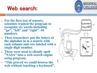 Web search:
 For the first test of sensors,
scientists trained the program to
recognize six words-including
”go", "left” and “right” -10
numbers.
 Then researchers put the letters of
the alphabet in to a matrix with
each column and row labeled with a
single digit number.
 These were used to silently spell
”NASA” into a web search engine
using program.
 “This proved we could browse the
web without touching a keyboard”.
 