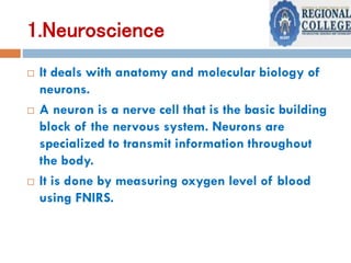 1.Neuroscience
 It deals with anatomy and molecular biology of
neurons.
 A neuron is a nerve cell that is the basic building
block of the nervous system. Neurons are
specialized to transmit information throughout
the body.
 It is done by measuring oxygen level of blood
using FNIRS.
 