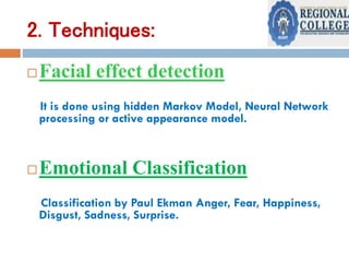 2. Techniques:
Facial effect detection
It is done using hidden Markov Model, Neural Network
processing or active appearance model.
Emotional Classification
Classification by Paul Ekman Anger, Fear, Happiness,
Disgust, Sadness, Surprise.
 