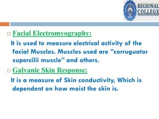  Facial Electromyography:
It is used to measure electrical activity of the
facial Muscles. Muscles used are ”corruguator
supercilii muscle” and others.
 Galvanic Skin Response:
It is a measure of Skin conductivity, Which is
dependent on how moist the skin is.
 