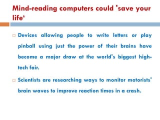 Mind-reading computers could 'save your
life‘
 Devices allowing people to write letters or play
pinball using just the power of their brains have
become a major draw at the world's biggest high-
tech fair.
 Scientists are researching ways to monitor motorists'
brain waves to improve reaction times in a crash.
 