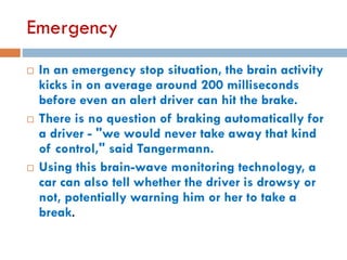 Emergency
 In an emergency stop situation, the brain activity
kicks in on average around 200 milliseconds
before even an alert driver can hit the brake.
 There is no question of braking automatically for
a driver - "we would never take away that kind
of control," said Tangermann.
 Using this brain-wave monitoring technology, a
car can also tell whether the driver is drowsy or
not, potentially warning him or her to take a
break.
 