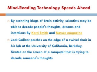 Mind-Reading Technology Speeds Ahead
 By scanning blogs of brain activity, scientists may be
able to decode people's thoughts, dreams and
intentions By Kerri Smith and Nature magazine
 Jack Gallant perches on the edge of a swivel chair in
his lab at the University of California, Berkeley,
fixated on the screen of a computer that is trying to
decode someone's thoughts.
 