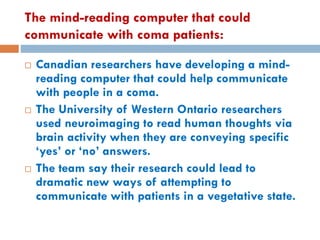 The mind-reading computer that could
communicate with coma patients:
 Canadian researchers have developing a mind-
reading computer that could help communicate
with people in a coma.
 The University of Western Ontario researchers
used neuroimaging to read human thoughts via
brain activity when they are conveying specific
‘yes’ or ‘no’ answers.
 The team say their research could lead to
dramatic new ways of attempting to
communicate with patients in a vegetative state.
 