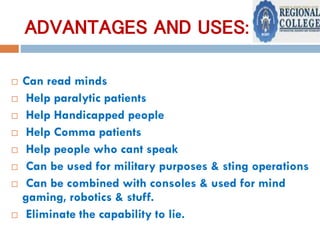 ADVANTAGES AND USES:
 Can read minds
 Help paralytic patients
 Help Handicapped people
 Help Comma patients
 Help people who cant speak
 Can be used for military purposes & sting operations
 Can be combined with consoles & used for mind
gaming, robotics & stuff.
 Eliminate the capability to lie.
 