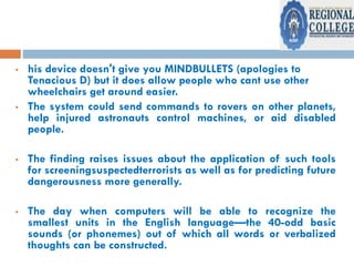  his device doesn't give you MINDBULLETS (apologies to
Tenacious D) but it does allow people who cant use other
wheelchairs get around easier.
 The system could send commands to rovers on other planets,
help injured astronauts control machines, or aid disabled
people.
 The finding raises issues about the application of such tools
for screeningsuspectedterrorists as well as for predicting future
dangerousness more generally.
 The day when computers will be able to recognize the
smallest units in the English language—the 40-odd basic
sounds (or phonemes) out of which all words or verbalized
thoughts can be constructed.
 