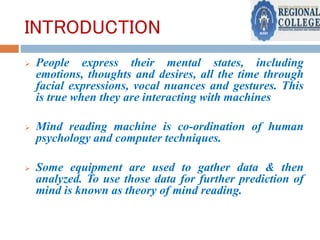 INTRODUCTION
 People express their mental states, including
emotions, thoughts and desires, all the time through
facial expressions, vocal nuances and gestures. This
is true when they are interacting with machines
 Mind reading machine is co-ordination of human
psychology and computer techniques.
 Some equipment are used to gather data & then
analyzed. To use those data for further prediction of
mind is known as theory of mind reading.
 