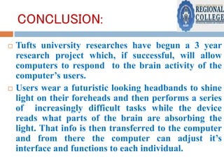 CONCLUSION:
 Tufts university researches have begun a 3 year
research project which, if successful, will allow
computers to respond to the brain activity of the
computer’s users.
 Users wear a futuristic looking headbands to shine
light on their foreheads and then performs a series
of increasingly difficult tasks while the device
reads what parts of the brain are absorbing the
light. That info is then transferred to the computer
and from there the computer can adjust it’s
interface and functions to each individual.
 