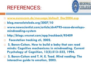 REFERENCES:
 www.eurescom.de/message/default_Dec2004.asp
 blog.marcelotoledo.org/2007/10
 www.newscientist.com/article/dn4795-nasa-develops-
mindreading-system
 http://blogs.vnunet.com/app/trackback/95409
 Facestation tracking cti, 2002.
 S. Baron-Cohen. How to build a baby that can read
minds: Cognitive mechanisms in mindreading. Current
Psychology of Cognition, 13(5):513–552, 1994.
 S. Baron-Cohen and T. H. E. Tead. Mind reading: The
interactive guide to emotion, 2003.
 