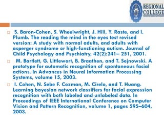  S. Baron-Cohen, S. Wheelwright, J. Hill, Y. Raste, and I.
Plumb. The reading the mind in the eyes test revised
version: A study with normal adults, and adults with
asperger syndrome or high-functioning autism. Journal of
Child Psychology and Psychiatry, 42(2):241– 251, 2001.
 M. Bartlett, G. Littlewort, B. Braathen, and T. Sejnowski. A
prototype for automatic recognition of spontaneous facial
actions. In Advances in Neural Information Processing
Systems, volume 15, 2003.
 I. Cohen, N. Sebe F. Cozman, M. Cirelo, and T. Huang.
Learning bayesian network classifiers for facial expression
recognition with both labeled and unlabeled data. In
Proceedings of IEEE International Conference on Computer
Vision and Pattern Recognition, volume 1, pages 595–604,
2003.
 
